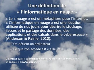 Une définition de
          « l’informatique en nuage »
« Le « nuage » est un métaphore pour l’internet.
« L’informatique en nuage » est une locution
utilisée de nos jours pour décrire le stockage,
l’accès et le partage des données, des
applications et des calculs dans le cyberespace »
(Anderson & Rainie, 2010).
    – On détient un ordinateur
    – Ce que l’on accède est « ailleurs »

On entend aussi « informatique dans le nuage » et « infonuagique »
En anglais: « cloud computing »
                                                                     4
 