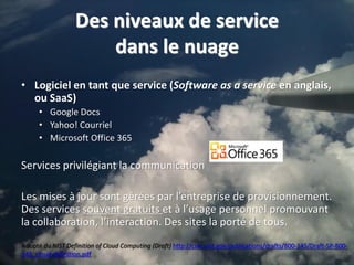 Des niveaux de service
                      dans le nuage
• Logiciel en tant que service (Software as a service en anglais,
  ou SaaS)
      • Google Docs
      • Yahoo! Courriel
      • Microsoft Office 365

Services privilégiant la communication

Les mises à jour sont gérées par l’entreprise de provisionnement.
Des services souvent gratuits et à l’usage personnel promouvant
la collaboration, l’interaction. Des sites la porté de tous.
Adopté du NIST Definition of Cloud Computing (Draft) http://csrc.nist.gov/publications/drafts/800-145/Draft-SP-800-
145_cloud-definition.pdf                                                                                           5
 