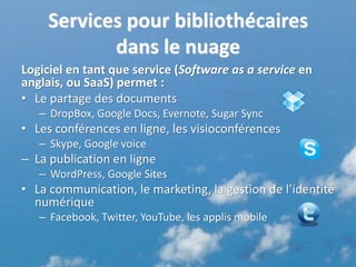 Services pour bibliothécaires
           dans le nuage
Logiciel en tant que service (Software as a service en
anglais, ou SaaS) permet :
• Le partage des documents
   – DropBox, Google Docs, Evernote, Sugar Sync
• Les conférences en ligne, les visioconférences
   – Skype, Google voice
– La publication en ligne
   – WordPress, Google Sites
• La communication, le marketing, la gestion de l’identité
  numérique
   – Facebook, Twitter, YouTube, les applis mobile


                                                         6
 