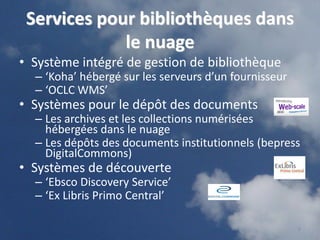 Services pour bibliothèques dans
             le nuage
• Système intégré de gestion de bibliothèque
  – ‘Koha’ hébergé sur les serveurs d’un fournisseur
  – ‘OCLC WMS’
• Systèmes pour le dépôt des documents
  – Les archives et les collections numérisées
    hébergées dans le nuage
  – Les dépôts des documents institutionnels (bepress
    DigitalCommons)
• Systèmes de découverte
  – ‘Ebsco Discovery Service’
  – ‘Ex Libris Primo Central’

                                                       8
 