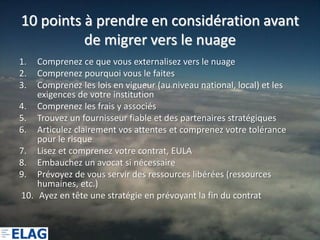 10 points à prendre en considération avant
          de migrer vers le nuage
1.  Comprenez ce que vous externalisez vers le nuage
2.  Comprenez pourquoi vous le faites
3.  Comprenez les lois en vigueur (au niveau national, local) et les
    exigences de votre institution
4. Comprenez les frais y associés
5. Trouvez un fournisseur fiable et des partenaires stratégiques
6. Articulez clairement vos attentes et comprenez votre tolérance
    pour le risque
7. Lisez et comprenez votre contrat, EULA
8. Embauchez un avocat si nécessaire
9. Prévoyez de vous servir des ressources libérées (ressources
    humaines, etc.)
10. Ayez en tête une stratégie en prévoyant la fin du contrat
 