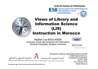 Views of Library and
                                       Information Science
                                               (LIS)
                                      Instruction in Morocco
                                         Heather Lea MOULAISON
                             Instructor, Ecole des Sciences de l’Information
                                 Doctoral Candidate, Rutgers University



                                                             SIXTEENTH ANNUAL MAGHREBI AREA STUDIES
                                                                                 SYMPOSIUM FOR U.S.
                                                                                FULBRIGHT GRANTEES
                                                                                          April16, 2009
                                                                                     Tour Hassan Hotel
                                                                                       Rabat, Morocco
Compass image: http://ile-de-re.net/ycsmclub/formation.htm
 