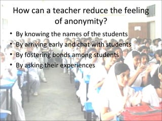 How can a teacher reduce the feeling
of anonymity?
• By knowing the names of the students
• By arriving early and chat with students
• By fostering bonds among students
• By asking their experiences
 