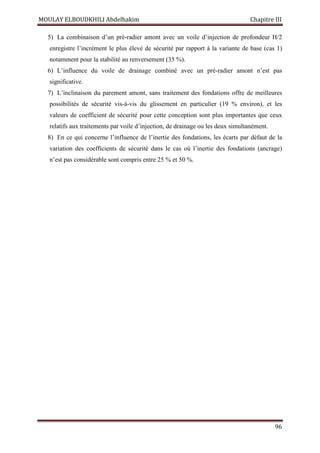 MOULAY ELBOUDKHILI Abdelhakim Chapitre III
96
5) La combinaison d’un pré-radier amont avec un voile d’injection de profondeur H/2
enregistre l’incrément le plus élevé de sécurité par rapport à la variante de base (cas 1)
notamment pour la stabilité au renversement (35 %).
6) L’influence du voile de drainage combiné avec un pré-radier amont n’est pas
significative.
7) L’inclinaison du parement amont, sans traitement des fondations offre de meilleures
possibilités de sécurité vis-à-vis du glissement en particulier (19 % environ), et les
valeurs de coefficient de sécurité pour cette conception sont plus importantes que ceux
relatifs aux traitements par voile d’injection, de drainage ou les deux simultanément.
8) En ce qui concerne l’influence de l’inertie des fondations, les écarts par défaut de la
variation des coefficients de sécurité dans le cas où l’inertie des fondations (ancrage)
n’est pas considérable sont compris entre 25 % et 50 %.
 