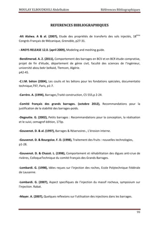 MOULAY ELBOUDKHILI Abdelhakim Références Bibliographiques
99
REFERENCES BIBLIOGRAPHIQUES
-Aït Alaïwa. A  al. (2007), Etude des propriétés de transferts des sols injectés, 18ème
Congrés Français de Mécanique, Grenoble, p27-31.
- ANSYS RELEASE 12.0. (april 2009), Modeling and meshing guide.
-Bendimerad. A. Z. (2011), Comportement des barrages en BCV et en BCR étude comprative,
projet de fin d’étude, département de génie civil, faculté des sciences de l’ingénieur,
université abou bekr belkaid, Tlemcen, Algérie.
p42-45.
-C.I.M. béton (2004), Les coulis et les bétons pour les fondations spéciales, documentatio
technique,T97, Paris, p1-7.
-Carrére. A. (1994), Barrages,Traité construction, C5 555,p 2-24.
-Comité français des grands barrages. (octobre 2012), Recommandations pour la
justification de la stabilité des barrages-poids.
-Degoutte. G. (2002), Petits barrages : Recommandations pour la conception, la réalisation
et le suivi, cemagref édition, 173p.
-Gouvenot. D.  al. (1997), Barrages  Réservoires , L’érosion interne.
-Gouvenot. D.  Bourgoise. F. D. (1998), Traitement des fruits : nouvelles technologies,
p1-28.
-Gouvenot. D.  Chazot. L. (1998), Comportement et réhabilitation des digues anti-crue de
rivières, ColloqueTechnique du comité Français des Grands Barrages.
-Lombardi. G. (1998), Idées reçues sur l'injection des roches, Ecole Polytechnique Fédérale
de Lausanne.
-Lombardi. G. (2007), Aspect specifiques de l'injection du massif rocheux, symposium sur
l'injection. Rabat.
-Mayer. A. (2007), Quelques reflexions sur l'utilisation des injections dans les barrages.
 