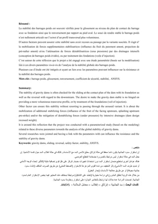 Résumé :
La stabilité des barrages poids est souvent vérifiée pour le glissement au niveau du plan de contact du barrage
avec sa fondation ainsi que le renversement par rapport au pied aval. Le souci de rendre stable le barrage poids
n’est nullement articulé sur l’octroi d’un profil transversal plus volumineux.
D’autres facteurs peuvent assurer cette stabilité sans avoir recours au passage par la variante suscitée. Il s'agit d’
la mobilisation de forces supplémentaires stabilisatrices (influence du fruit du parement amont, projection de
pré-radier amont) et/ou l’atténuation de forces déstabilisatrices (sous pressions) par des drainages intensifs
(conception de barrages poids évidés), ou par traitement des fondations (voile d’injection).
C’est autour de cette réflexion que le projet a été engagé avec une étude paramétrée (basée sur la modélisation)
liée à ces divers paramètres vis-à-vis de l’analyse de la stabilité globale des barrages poids.
Plusieurs cas d’étude ont été intégrés et ayant un lien avec les paramètres pouvant influencer sur la résistance et
la stabilité des barrages poids.
Mots clés : barrage poids, glissement, renversement, coefficient de sécurité, stabilité, ANSYS.
Summary:
The stability of gravity dams is often checked for the sliding at the contact plan of the dam with its foundation as
well as the reversal with regard to the downstream. The desire to make the gravity dam stable is no hinged on
providing a more voluminous transverse profile, or by treatment of the foundations (veil of injection).
Other factor can ensure this stability without resorting to passing through the aroused variant. It is about the
mobilization of additional stabilizing forces (influence of the fruit of the facing upstream, splashing upstream
pre-strike) and/or the mitigation of destabilizing forces (under pressures) by intensive drainages (dam design
recessed weight).
It is around this reflection that the project was conducted with a parameterized study (based on the modeling)
related to these diverse parameters towards the analysis of the global stability of gravity dams.
Several researches were jointed and having a link with the parameters with can influence the resistance and the
stability of gravity dams.
Keywords: gravity dams, sliding, reversal, safety factor, stability, ANSYS.
: ‫ﻣﻠﺧص‬
‫اﻷﻣﺎﻣ‬ ‫ﻗدﻣﮫ‬ ‫ﺣول‬ ‫اﻟﺳد‬ ‫اﻧﻘﻼب‬ ‫ﺣﺎﻟﺔ‬ ‫ﻓﻲ‬ ‫ﻛذﻟك‬ ,‫اﻷﺳﺎﺳﺎت‬ ‫ﻣﻊ‬ ‫اﻟﺳد‬ ‫ﺗﻼﻣس‬ ‫ﺳطﺢ‬ ‫إﻧزﻻق‬ ‫ﺣﺎﻟﺔ‬ ‫ﻓﻲ‬ ‫ﻣﺣﻘﻘﺎ‬ ‫داﺋﻣﺎ‬ ‫ﯾﻛون‬ ‫اﻟﺟﺎذﺑﯾﺔ‬ ‫ﺳدود‬ ‫إﺳﺗﻘرار‬ ‫إن‬‫إن‬ .‫ﯾﺔ‬
.‫اﻟﻌرﺿﻲ‬ ‫اﻟﻣﻘطﻊ‬ ‫ﺑﺿﺧﺎﻣﺔ‬ ‫ﺑﺎﻟﺿرورة‬ ‫ﻣرﺗﺑطﺎ‬ ‫ﻟﯾس‬ ‫إﺳﺗﻘرار‬ ‫ﺣﺎﻟﺔ‬ ‫ﻓﻲ‬ ‫اﻟﺳد‬ ‫ﺟﻌل‬
‫إﺳﺗﻘرار‬ ‫ﺿﻣﺎن‬ ‫ﺗﺳﺗطﯾﻊ‬ ‫أﺧرى‬ ‫ﻋواﻣل‬ ‫ھﻧﺎك‬‫اﻷﻣﺎﻣﻲ‬ ‫اﻟوﺟﮫ‬ ‫إﻧﺣﻧﺎء‬ ‫)ﻛﺗﺄﺛﯾر‬ ‫ﻣﺛﺑﺗﺔ‬ ‫إﺿﺎﻓﯾﺔ‬ ‫ﻗوى‬ ‫ﻧﻘل‬ ‫ﻋﻠﻰ‬ ‫ﺗﺗرﻛز‬ ,‫ﺟدﯾدة‬ ‫ﺗﻐﯾﯾرات‬ ‫اﺳﺗﺣداث‬ ‫دون‬ ‫اﻟﺳد‬
‫ﺳدود‬ ‫)إﻧﺷﺎء‬ ‫اﻟﻣﻛﺛف‬ ‫اﻟﺻرف‬ ‫طرﯾق‬ ‫ﻋن‬ (‫اﻟﺗﺣﺗﻲ‬ ‫)اﻟﺿﻐط‬ ‫ﻟﻺﺳﻘرار‬ ‫اﻟﻣزﻋزﻋﺔ‬ ‫اﻟﻘوى‬ ‫ﺷدة‬ ‫ﻣن‬ ‫اﻟﺗﺧﻔﯾف‬ ‫و/أو‬ (‫اﻷﻣﺎﻣﻲ‬ ‫اﻟﺳد‬ ‫طرف‬ ‫ﺗﻣدﯾد‬ ‫أو‬
‫)ﺟد‬ ‫اﻷﺳﺎﺳﺎت‬ ‫ﻣﻌﺎﻟﺟﺔ‬ ‫طرﯾق‬ ‫ﻋن‬ ‫أو‬ (‫ﻣﺟوﻓﺔ‬ ‫ﺟﺎذﺑﯾﺔ‬.(‫اﻟﺣﻘن‬ ‫ار‬
‫ﻟﺳد‬ ‫اﻟﻌﺎم‬ ‫اﻹﺳﺗﻘرار‬ ‫ﯾﺧص‬ ‫ﻓﯾﻣﺎ‬ ‫اﻟﻣﻌﺎﯾﯾر‬ ‫ھذه‬ ‫ﺑﻣﺧﺗﻠف‬ ‫ﻣرﺗﺑطﺔ‬ (‫اﻟﺗﺷﻛﯾل‬ ‫ﻋﻠﻰ‬ ‫)ﺗﻌﺗﻣد‬ ‫ﻣﻌﯾﺎرﯾﺔ‬ ‫دراﺳﺔ‬ ‫ﻓﻲ‬ ‫اﻟﻣﺷروع‬ ‫إﻧطﻠق‬ ‫اﻟرؤﯾﺔ‬ ‫ھذه‬ ‫ﺧﻼل‬ ‫ﻣن‬‫ود‬
.‫اﻟﺟﺎذﺑﯾﺔ‬ ‫ﺳدود‬ ‫وﻣﻘﺎوﻣﺔ‬ ‫إﺳﺗﻘرار‬ ‫ﻋﻠﻰ‬ ‫اﻟﻣؤﺛرة‬ ‫ﺑﺎﻟﻣﻘﺎدﯾر‬ ‫إرﺗﺑﺎط‬ ‫ﻟﮭﺎ‬ ‫ﺣﺎﻻت‬ ‫ﻋدة‬ ‫اﻟدراﺳﺔ‬ ‫ﺗﺿﻣﻧت‬ .‫اﻟﺟﺎذﺑﯾﺔ‬
.ANSYS ‫اﻟﺑﺣث‬ ‫ﻛﻠﻣﺎت‬:‫اﻟﺟﺎذﺑﯾﺔ‬ ‫ﺳد‬–‫إﻧزﻻق‬–‫إﻧﻘﻼب‬–‫اﻟﺳﻼﻣﺔ‬ ‫ﻣﻌﺎﻣل‬-
 