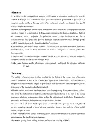 Résumé :
La stabilité des barrages poids est souvent vérifiée pour le glissement au niveau du plan de
contact du barrage avec sa fondation ainsi que le renversement par rapport au pied aval. Le
souci de rendre stable le barrage poids n’est nullement articulé sur l’octroi d’un profil
transversal plus volumineux.
D’autres facteurs peuvent assurer cette stabilité sans avoir recours au passage par la variante
suscitée. Il s'agit d’ la mobilisation de forces supplémentaires stabilisatrices (influence du fruit
du parement amont, projection de pré-radier amont) et/ou l’atténuation de forces
déstabilisatrices (sous pressions) par des drainages intensifs (conception de barrages poids
évidés), ou par traitement des fondations (voile d’injection).
C’est autour de cette réflexion que le projet a été engagé avec une étude paramétrée (basée sur
la modélisation) liée à ces divers paramètres vis-à-vis de l’analyse de la stabilité globale des
barrages poids.
Plusieurs cas d’étude ont été intégrés et ayant un lien avec les paramètres pouvant influencer
sur la résistance et la stabilité des barrages poids.
Mots clés : barrage poids, glissement, renversement, coefficient de sécurité, stabilité,
ANSYS.
Summary:
The stability of gravity dams is often checked for the sliding at the contact plan of the dam
with its foundation as well as the reversal with regard to the downstream. The desire to make
the gravity dam stable is no hinged on providing a more voluminous transverse profile, or by
traitement of the foundations (veil of injection).
Other factor can ensure this stability without resorting to passing through the aroused variant.
It is about the mobilization of additional stabilizing forces (influence of the fruit of the facing
upstream, splashing upstream pre-strike) and/or the mitigation of destabilizing forces (under
pressures) by intensive drainages (dam design recessed weight).
It is around this reflection that the project was conducted with a parameterized study (based
on the modeling) related to these diverse parameters towards the analysis of the global
stability of gravity dams.
Several researches were jointed and having a link with the parameters with can influence the
resistance and the stability of gravity dams.
Keywords: gravity dams, sliding, reversal, safety factor, stability, ANSYS.
 