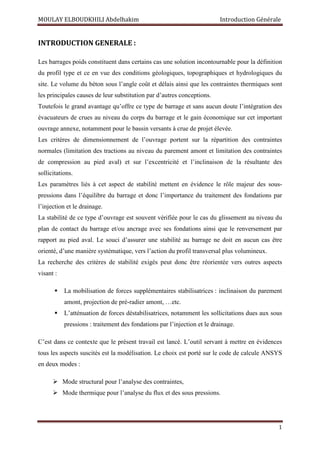 MOULAY ELBOUDKHILI Abdelhakim Introduction Générale
1
INTRODUCTION GENERALE :
Les barrages poids constituent dans certains cas une solution incontournable pour la définition
du profil type et ce en vue des conditions géologiques, topographiques et hydrologiques du
site. Le volume du béton sous l’angle coût et délais ainsi que les contraintes thermiques sont
les principales causes de leur substitution par d’autres conceptions.
Toutefois le grand avantage qu’offre ce type de barrage et sans aucun doute l’intégration des
évacuateurs de crues au niveau du corps du barrage et le gain économique sur cet important
ouvrage annexe, notamment pour le bassin versants à crue de projet élevée.
Les critères de dimensionnement de l’ouvrage portent sur la répartition des contraintes
normales (limitation des tractions au niveau du parement amont et limitation des contraintes
de compression au pied aval) et sur l’excentricité et l’inclinaison de la résultante des
sollicitations.
Les paramètres liés à cet aspect de stabilité mettent en évidence le rôle majeur des sous-
pressions dans l’équilibre du barrage et donc l’importance du traitement des fondations par
l’injection et le drainage.
La stabilité de ce type d’ouvrage est souvent vérifiée pour le cas du glissement au niveau du
plan de contact du barrage et/ou ancrage avec ses fondations ainsi que le renversement par
rapport au pied aval. Le souci d’assurer une stabilité au barrage ne doit en aucun cas être
orienté, d’une manière systématique, vers l’action du profil transversal plus volumineux.
La recherche des critères de stabilité exigés peut donc être réorientée vers outres aspects
visant :
 La mobilisation de forces supplémentaires stabilisatrices : inclinaison du parement
amont, projection de pré-radier amont, …etc.
 L’atténuation de forces déstabilisatrices, notamment les sollicitations dues aux sous
pressions : traitement des fondations par l’injection et le drainage.
C’est dans ce contexte que le présent travail est lancé. L’outil servant à mettre en évidences
tous les aspects suscités est la modélisation. Le choix est porté sur le code de calcule ANSYS
en deux modes :
 Mode structural pour l’analyse des contraintes,
 Mode thermique pour l’analyse du flux et des sous pressions.
 