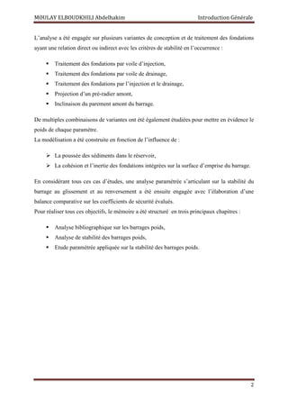 MOULAY ELBOUDKHILI Abdelhakim Introduction Générale
2
L’analyse a été engagée sur plusieurs variantes de conception et de traitement des fondations
ayant une relation direct ou indirect avec les critères de stabilité en l’occurrence :
 Traitement des fondations par voile d’injection,
 Traitement des fondations par voile de drainage,
 Traitement des fondations par l’injection et le drainage,
 Projection d’un pré-radier amont,
 Inclinaison du parement amont du barrage.
De multiples combinaisons de variantes ont été également étudiées pour mettre en évidence le
poids de chaque paramètre.
La modélisation a été construite en fonction de l’influence de :
 La poussée des sédiments dans le réservoir,
 La cohésion et l’inertie des fondations intégrées sur la surface d’emprise du barrage.
En considérant tous ces cas d’études, une analyse paramétrée s’articulant sur la stabilité du
barrage au glissement et au renversement a été ensuite engagée avec l’élaboration d’une
balance comparative sur les coefficients de sécurité évalués.
Pour réaliser tous ces objectifs, le mémoire a été structuré en trois principaux chapitres :
 Analyse bibliographique sur les barrages poids,
 Analyse de stabilité des barrages poids,
 Etude paramétrée appliquée sur la stabilité des barrages poids.
 