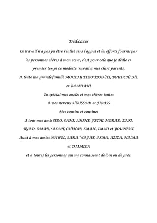 Dédicaces
Ce travail n’a pas pu être réalisé sans l’appui et les efforts fournis par
les personnes chères à mon cœur, c’est pour cela que je dédie en
premier temps ce modeste travail à mes chers parents.
A toute ma grande famille MOULAY ELBOUDKHILI, BOUDCHICHE
et RAMDANI
En spécial mes oncles et mes chères tantes
A mes neveux HOUSSAM et FIRASS
Mes cousins et cousines
A tous mes amis SIDO, SAMI, AMINE, FETHI, MORAD, ZAKI,
RYAD, OMAR, SALAH, CHIHAB, SMAIL, IMAD et YOUNESSE
Aussi à mes amies NAWEL, SARA, WAFAE, ASMA, AZIZA, NAÏMA
et DJAMILA
et à toutes les personnes qui me connaissent de loin ou de près.
 