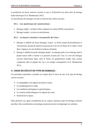MOULAY ELBOUDKHILI Abdelhakim Chapitre I
5
la production de forces motrices (moulin à eau) et d’électricité (on parle alors de barrage
hydro-électrique) (A.Z. Bendimerad, 2011).
La classification des barrages est faite en fonction des critères suivants :
IV.1. Les matériaux de construction :
 Barrages rigides : en béton, béton compacté au rouleau (BCR), maçonneries.
 Barrages souples : en terre ou enrochement.
IV.2. La façon à résister à la poussée de l’eau :
 Barrages à stabilité de forme (barrages voutes) : sa forme arquée horizontalement et
verticalement, permet de reporter la poussée de l’eau sur les flancs de la vallée. Il doit
donc s’appuyer sur une fondation rocheuse résistante.
 Barrage à stabilité de poids (barrages poids) : un barrage poids est un barrage dont la
propre masse suffit à résister à la pression exercée par l’eau. Ce sont des barrages
souvent relativement épais, dont la forme est généralement simple (leur section
s’apparente dans la plupart des cas à un triangle rectangulaire) (A.Z. Bendimerad,
2011).
V. CHOIX DU SITE ET DU TYPE DE BARRAGE :
Les principaux paramètres à prendre en compte dans le choix du site et du type de barrage
sont les suivants :
 La topographie et les apports du bassin versant,
 La morphologie de la vallée,
 Les conditions géologiques et géotechniques,
 Le contexte météorologique et le régime des crues,
 Sismicité de la région.
Dans plusieurs cas, après considération de ces aspects, plusieurs types de barrages resteront
possibles. Des considérations économiques permettront alors de départager les solutions.
 