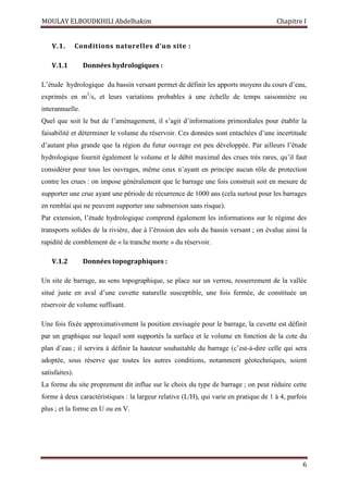 MOULAY ELBOUDKHILI Abdelhakim Chapitre I
6
V.1. Conditions naturelles d’un site :
V.1.1 Données hydrologiques :
L’étude hydrologique du bassin versant permet de définir les apports moyens du cours d’eau,
exprimés en m3
/s, et leurs variations probables à une échelle de temps saisonnière ou
interannuelle.
Quel que soit le but de l’aménagement, il s’agit d’informations primordiales pour établir la
faisabilité et déterminer le volume du réservoir. Ces données sont entachées d’une incertitude
d’autant plus grande que la région du futur ouvrage est peu développée. Par ailleurs l’étude
hydrologique fournit également le volume et le débit maximal des crues très rares, qu’il faut
considérer pour tous les ouvrages, même ceux n’ayant en principe aucun rôle de protection
contre les crues : on impose généralement que le barrage une fois construit soit en mesure de
supporter une crue ayant une période de récurrence de 1000 ans (cela surtout pour les barrages
en remblai qui ne peuvent supporter une submersion sans risque).
Par extension, l’étude hydrologique comprend également les informations sur le régime des
transports solides de la rivière, due à l’érosion des sols du bassin versant ; on évalue ainsi la
rapidité de comblement de « la tranche morte » du réservoir.
V.1.2 Données topographiques :
Un site de barrage, au sens topographique, se place sur un verrou, resserrement de la vallée
situé juste en aval d’une cuvette naturelle susceptible, une fois fermée, de constituée un
réservoir de volume suffisant.
Une fois fixée approximativement la position envisagée pour le barrage, la cuvette est définit
par un graphique sur lequel sont supportés la surface et le volume en fonction de la cote du
plan d’eau ; il servira à définir la hauteur souhaitable du barrage (c’est-à-dire celle qui sera
adoptée, sous réserve que toutes les autres conditions, notamment géotechniques, soient
satisfaites).
La forme du site proprement dit influe sur le choix du type de barrage ; on peut réduire cette
forme à deux caractéristiques : la largeur relative (L/H), qui varie en pratique de 1 à 4, parfois
plus ; et la forme en U ou en V.
 