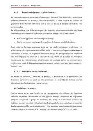 MOULAY ELBOUDKHILI Abdelhakim Chapitre I
7
V.1.3 Données géologiques et géotechniques :
La constitution même d’une retenue d’eau requiert du massif dans lequel elle est située des
propriétés minimales en matière d’étanchéité naturelle ; il serait en effet très coûteux de
généraliser l’étanchement artificiel à tout le fond du bassin et de telles réalisations sont
exceptionnelles.
Par ailleurs chaque type de barrage requiert des propriétés mécaniques minimales spécifiques
en matière de déformabilité et de résistance des appuis, lorsque ceux-ci sont soumis :
 Aux forces appliquées directement par le barrage,
 Aux forces internes induites par la percolation de l’eau au sein de la fondation.
Tout projet de barrages commence donc par une étude géologique, géophysique et
géotechnique qui est progressivement affinée au fur et à mesure que le projet se développe et
que le choix se précise sur le type et la hauteur du barrage. Le géologue intervient en premier
lieu pour expliquer la nature et la structure du site, mettre en évidence les principales
incertitudes ; les reconnaissances géotechniques par sondages, galerie de reconnaissance,
prélèvements, essais de laboratoires et essais in situ sont réalisées pour lever les inconnues (A.
Carrère, 1994).
V.1.3.1 Conditions sur les fondations :
La nature, la résistance, l’épaisseur, le pendage, la fracturation et la perméabilité des
formations rencontrées au droit du site constituent un ensemble de facteurs souvent
déterminant dans la sélection du type de barrage.
a) Fondations rocheuses :
Sauf en cas de roches très fissurées ou de caractéristique très médiocre, les fondations
rocheuses se prêtent à l’édification de tous types de barrages, moyennant des dispositions
adéquates concernant la purge des matériaux très altérés et le traitement éventuel par
injection. L’aspect important est le régime des fractures (faille, joints, diaclases, schistosité).
Les barrages en remblai conviennent toujours ; pour les autres, les exigences vont en croissant
du béton compacté au rouleau (BCR), au béton conventionnel vibré (BCV) et à la voûte.
 