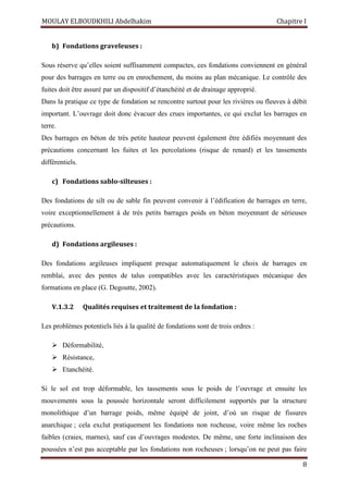 MOULAY ELBOUDKHILI Abdelhakim Chapitre I
8
b) Fondations graveleuses :
Sous réserve qu’elles soient suffisamment compactes, ces fondations conviennent en général
pour des barrages en terre ou en enrochement, du moins au plan mécanique. Le contrôle des
fuites doit être assuré par un dispositif d’étanchéité et de drainage approprié.
Dans la pratique ce type de fondation se rencontre surtout pour les rivières ou fleuves à débit
important. L’ouvrage doit donc évacuer des crues importantes, ce qui exclut les barrages en
terre.
Des barrages en béton de très petite hauteur peuvent également être édifiés moyennant des
précautions concernant les fuites et les percolations (risque de renard) et les tassements
différentiels.
c) Fondations sablo-silteuses :
Des fondations de silt ou de sable fin peuvent convenir à l’édification de barrages en terre,
voire exceptionnellement à de très petits barrages poids en béton moyennant de sérieuses
précautions.
d) Fondations argileuses :
Des fondations argileuses impliquent presque automatiquement le choix de barrages en
remblai, avec des pentes de talus compatibles avec les caractéristiques mécanique des
formations en place (G. Degoutte, 2002).
V.1.3.2 Qualités requises et traitement de la fondation :
Les problèmes potentiels liés à la qualité de fondations sont de trois ordres :
 Déformabilité,
 Résistance,
 Etanchéité.
Si le sol est trop déformable, les tassements sous le poids de l’ouvrage et ensuite les
mouvements sous la poussée horizontale seront difficilement supportés par la structure
monolithique d’un barrage poids, même équipé de joint, d’où un risque de fissures
anarchique ; cela exclut pratiquement les fondations non rocheuse, voire même les roches
faibles (craies, marnes), sauf cas d’ouvrages modestes. De même, une forte inclinaison des
poussées n’est pas acceptable par les fondations non rocheuses ; lorsqu’on ne peut pas faire
 