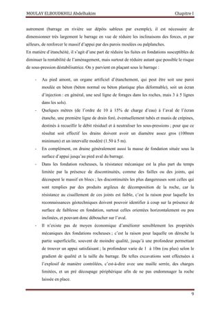 MOULAY ELBOUDKHILI Abdelhakim Chapitre I
9
autrement (barrage en rivière sur dépôts sableux par exemple), il est nécessaire de
dimensionner très largement le barrage en vue de réduire les inclinaisons des forces, et par
ailleurs, de renforcer le massif d’appui par des parois moulées ou palplanches.
En matière d’étanchéité, il s’agit d’une part de réduire les fuites en fondations susceptibles de
diminuer la rentabilité de l’aménagement, mais surtout de réduire autant que possible le risque
de sous-pression déstabilisatrice. On y parvient en plaçant sous le barrage :
- Au pied amont, un organe artificiel d’étanchement, qui peut être soit une paroi
moulée en béton (béton normal ou béton plastique plus déformable), soit un écran
d’injection : en général, une seul ligne de forages dans les roches, mais 3 à 5 lignes
dans les sols).
- Quelques mètres (de l’ordre de 10 à 15% de charge d’eau) à l’aval de l’écran
étanche, une première ligne de drain foré, éventuellement tubés et munis de crépines,
destinés à recueillir le débit résiduel et à neutraliser les sous-pressions ; pour que ce
résultat soit effectif les drains doivent avoir un diamètre assez gros (100mm
minimum) et un intervalle modéré (1.50 à 5 m).
- En complément, on draine généralement aussi la masse de fondation située sous la
surface d’appui jusqu’au pied aval du barrage.
- Dans les fondation rocheuses, la résistance mécanique est la plus part du temps
limitée par la présence de discontinuités, comme des failles ou des joints, qui
découpent le massif en blocs ; les discontinuités les plus dangereuses sont celles qui
sont remplies par des produits argileux de décomposition de la roche, car la
résistance au cisaillement de ces joints est faible, c’est la raison pour laquelle les
reconnaissances géotechniques doivent pouvoir identifier à coup sur la présence de
surface de faiblesse en fondation, surtout celles orientées horizontalement ou peu
inclinées, et pouvant donc déboucher sur l’aval.
- Il n’existe pas de moyen économique d’améliorer sensiblement les propriétés
mécaniques des fondations rocheuses ; c’est la raison pour laquelle on déroche la
partie superficielle, souvent de moindre qualité, jusqu’à une profondeur permettant
de trouver un appui satisfaisant ; la profondeur varie de 1 à 10m (ou plus) selon le
gradient de qualité et la taille du barrage. De telles excavations sont effectuées à
l’explosif de manière contrôlées, c’est-à-dire avec une maille serrée, des charges
limitées, et un pré découpage périphérique afin de ne pas endommager la roche
laissée en place.
 