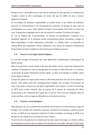 MOULAY ELBOUDKHILI Abdelhakim Chapitre I
11
barrage en terre ou pseudo-zoné en réservant les matériaux les plus grossiers en recharge-aval
s’impose comme la plus économique, du moins tant que les débits de crus à évacuer
demeurent modestes.
Si l’on dispose de matériaux imperméables en qualité limité, et par ailleurs de matériaux
grossiers ou d’enrochement, il est envisageable de construire un barrage en terre zoné ou
enrochements avec noyau. Cette solution présente l’inconvénient d’une mise en œuvre par
zone, d’autant plus compliquée que le site est restreint et contrarie l’évolution des engins.
Si l’on ne dispose que d’enrochements, un barrage en enrochements compactés avec
étanchéité rapportée sur le parement amont éventuellement adouci (membrane, masque en
béton hydraulique ou béton bitumineux) conviendra. La solution béton en particulière la
solution BCR, peut également s’avérer compétitive, sous réserve de fondation suffisamment
bonne (roche ou terrain compact) ne nécessitant pas de fouilles excessives.
V.3. Crues et ouvrages hydrauliques :
Le coût des ouvrages d’évacuation des crues dépend des caractéristiques hydrologiques du
bassin versant.
Dans le cas de bassin versant étendu et de crues prévisibles sévères, il peut être intéressant de
combiner l’évacuateur de crues de barrage dans un ouvrage en béton déversant. Au contraire,
un déversoir de petites dimensions favorise plutôt le choix d’un barrage en remblai, toutes
choses égales d’ailleurs.
Lorsqu’une galerie est requise pour assurer la dérivation provisoire du cours d’eau durant les
travaux, cette galerie peut être avantageusement intégrée aux ouvrages d’évacuations de
crues, moyennant, si besoin est, une légère augmentation de sa section. Le choix d’un barrage
en BCR pout s’avérer attractif, dans la mesure où il permet de comprimer les délais
d’exécutions et de s’affranchir des risques liés à l’arrivée d’une crue qui obligerait, dans les
autres solutions, à des ouvrages de dérivation ou de protection onéreux.
V.4. Critères économiques :
Dans plusieurs cas, les considérations précédentes auront permis de retenir plusieurs types de
barrages. Par exemple, des fondations rocheuses, la présence de matériaux meubles proches
du site, un débit de crue important conduiront à mettre en balance un barrage en BCR et un
barrage en terre équipé d’un évacuateur de crues coûteux.
Il convient alors de poursuivre les études pour les deux types d’ouvrages, en veillant à affiner
les estimations de coût au fur et à mesure de la progression des études. Dès que l’un des types
 