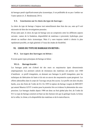 MOULAY ELBOUDKHILI Abdelhakim Chapitre I
12
de barrages paraît significativement plus économique, il est préférable de ne pas s’entêter sur
l’autre option (A. Z. Bendimerad, 2011).
V.5. Conclusion sur le choix du type de barrage :
Le choix du type de barrage s’impose tout naturellement dans bien des cas, sans qu’il soit
nécessaire de faire des investigations poussées.
D’une autre part, le choix du type de barrage sera un compromis entre les différents aspects
suivants : nature de la fondation, disponibilité de matériaux à proximité, hydrologie, pour
aboutir au meilleur choix économique. Mais il y aura toujours intérêt à choisir le plus
rapidement possible, en règle générale à l’issue des études de faisabilité.
VI. CHOIX DU TYPE DE BARRAGE EN BETON :
VI.1. Les types des barrages en béton :
Il existe quatre types principaux de barrage en béton:
VI.1.1. Barrage Gravité :
Les barrages poids ont d’abord été des murs en maçonneries épais dimensionnés
empiriquement. Les premiers calculs de résistances des matériaux ont permis vers 1840
d’améliorer ce profil triangulaire, en donnant aux barrages le profil triangulaire, puis les
techniques de fabrication de liants et de mis en œuvre des maçonneries ayant progressé. Les
efforts admissibles dans le corps de l’ouvrage ont pu être accrus. Les profils ont alors été plus
hardis, avec des fruits de l’ordre de 0.6. En 1895 la rupture du barrage vosgien de BOUZEY
qui amené Maurice LEVY à mettre pour la première fois en évidence le phénomène des sous-
pressions. Les barrages étudiés depuis 1900 ont donc un fruit global plus fort, de l’ordre de
0.8. Le type de barrage construit est basé sur des facteurs tels que la géologie locale, la forme
de la vallée, le climat, et la disponibilité des matériaux et de la main-d'œuvre.
 