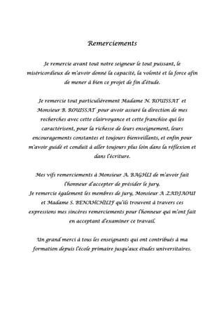 Remerciements
Je remercie avant tout notre seigneur le tout puissant, le
miséricordieux de m’avoir donné la capacité, la volonté et la force afin
de mener à bien ce projet de fin d’étude.
Je remercie tout particulièrement Madame N. ROUISSAT et
Monsieur B. ROUISSAT pour avoir assuré la direction de mes
recherches avec cette clairvoyance et cette franchise qui les
caractérisent, pour la richesse de leurs enseignement, leurs
encouragements constantes et toujours bienveillants, et enfin pour
m’avoir guidé et conduit à aller toujours plus loin dans la réflexion et
dans l’écriture.
Mes vifs remerciements à Monsieur A. BAGHLI de m’avoir fait
l’honneur d’accepter de présider le jury.
Je remercie également les membres de jury, Monsieur A .ZADJAOUI
et Madame S. BENAHCHILIF qu’ils trouvent à travers ces
expressions mes sincères remerciements pour l’honneur qui m’ont fait
en acceptant d’examiner ce travail.
Un grand merci à tous les enseignants qui ont contribués à ma
formation depuis l’école primaire jusqu’aux études universitaires.
 