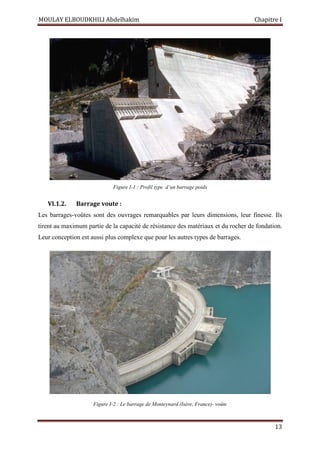 MOULAY ELBOUDKHILI Abdelhakim Chapitre I
13
Figure I-1 : Profil type d’un barrage poids
VI.1.2. Barrage voute :
Les barrages-voûtes sont des ouvrages remarquables par leurs dimensions, leur finesse. Ils
tirent au maximum partie de la capacité de résistance des matériaux et du rocher de fondation.
Leur conception est aussi plus complexe que pour les autres types de barrages.
Figure I-2 : Le barrage de Monteynard (Isère, France)- voûte
 