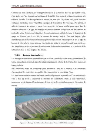 MOULAY ELBOUDKHILI Abdelhakim Chapitre I
14
Comme son nom l’indique, un barrage-voûte résiste à la pression de l’eau par l’effet voûte,
c’est à dire en s’arc-boutant sur les flancs de la vallée. Son mode de résistance est donc très
différent de celui d’un barrage-poids et met en jeu, non plus l’équilibre statique de tranches
verticales parallèles, mais l’équilibre élastique de l’ensemble de l’ouvrage. Par contre, il
sollicite fortement ses appuis et exige donc un rocher de bonne qualité pour rester dans le
domaine élastique. Ce type de barrage est particulièrement adapté aux vallées étroites et
profondes et de forme assez régulière. Ils sont notamment utilisés lorsque la largeur de la
gorge ne dépasse pas 5 à 6 fois la hauteur du barrage projeté. Pour des largeurs plus
importantes des dispositions constructives particulières doivent être adoptées. C’est le type de
barrage le plus achevé en ce sens que c’est celui qui utilise le mieux les matériaux employés.
Ses progrès sont allés de pair avec l’amélioration de la qualité des ciments et la maîtrise de la
fabrication et de la mise en place des bétons.
VI.1.3. Barrage à contreforts :
Les barrages à contreforts sont des barrages en béton constitués : - des murs, généralement de
forme triangulaire, construits dans la vallée parallèlement à l’axe de la rivière. Ces murs sont
les contreforts.
Des bouchures entre les contreforts pour maintenir l’eau de la retenue. Ces bouchures
s’appuient sur les contreforts auxquelles elles transmettent la poussée de l’eau.
Les bouchures sont très souvent inclinées vers l’aval pour que la poussée de l’eau soit orientée
vers le bas de façon à améliorer la stabilité des contreforts. Dans le sens transversal,
notamment vis-à-vis des effets sismiques de rive à rive, les contreforts peuvent être munis de
butons.
Figure I-3 : Barrage de d’Albertville, Rhône-Alpes, France (1955-1962)-contrefort
 