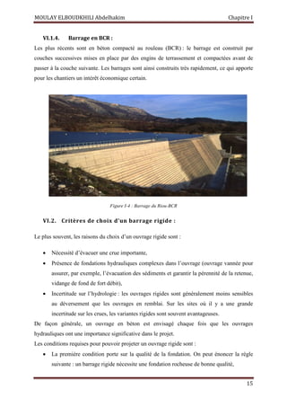 MOULAY ELBOUDKHILI Abdelhakim Chapitre I
15
VI.1.4. Barrage en BCR :
Les plus récents sont en béton compacté au rouleau (BCR) : le barrage est construit par
couches successives mises en place par des engins de terrassement et compactées avant de
passer à la couche suivante. Les barrages sont ainsi construits très rapidement, ce qui apporte
pour les chantiers un intérêt économique certain.
Figure I-4 : Barrage du Riou-BCR
VI.2. Critères de choix d’un barrage rigide :
Le plus souvent, les raisons du choix d’un ouvrage rigide sont :
 Nécessité d’évacuer une crue importante,
 Présence de fondations hydrauliques complexes dans l’ouvrage (ouvrage vannée pour
assurer, par exemple, l’évacuation des sédiments et garantir la pérennité de la retenue,
vidange de fond de fort débit),
 Incertitude sur l’hydrologie : les ouvrages rigides sont généralement moins sensibles
au déversement que les ouvrages en remblai. Sur les sites où il y a une grande
incertitude sur les crues, les variantes rigides sont souvent avantageuses.
De façon générale, un ouvrage en béton est envisagé chaque fois que les ouvrages
hydrauliques ont une importance significative dans le projet.
Les conditions requises pour pouvoir projeter un ouvrage rigide sont :
 La première condition porte sur la qualité de la fondation. On peut énoncer la règle
suivante : un barrage rigide nécessite une fondation rocheuse de bonne qualité,
 