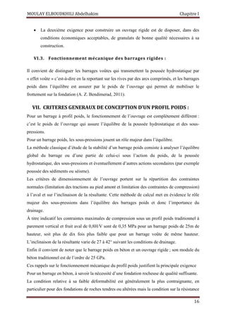 MOULAY ELBOUDKHILI Abdelhakim Chapitre I
16
 La deuxième exigence pour construire un ouvrage rigide est de disposer, dans des
conditions économiques acceptables, de granulats de bonne qualité nécessaires à sa
construction.
VI.3. Fonctionnement mécanique des barrages rigides :
Il convient de distinguer les barrages voûtes qui transmettent la poussée hydrostatique par
« effet voûte » c’est-à-dire en la reportant sur les rives par des arcs comprimés, et les barrages
poids dans l’équilibre est assurer par le poids de l’ouvrage qui permet de mobiliser le
frottement sur la fondation (A. Z. Bendimerad, 2011).
VII. CRITERES GENERAUX DE CONCEPTION D’UN PROFIL POIDS :
Pour un barrage à profil poids, le fonctionnement de l’ouvrage est complètement différent :
c’est le poids de l’ouvrage qui assure l’équilibre de la poussée hydrostatique et des sous-
pressions.
Pour un barrage poids, les sous-pressions jouent un rôle majeur dans l’équilibre.
La méthode classique d’étude de la stabilité d’un barrage poids consiste à analyser l’équilibre
global du barrage ou d’une partie de celui-ci sous l’action du poids, de la poussée
hydrostatique, des sous-pressions et éventuellement d’autres actions secondaires (par exemple
poussée des sédiments ou séisme).
Les critères de dimensionnement de l’ouvrage portent sur la répartition des contraintes
normales (limitation des tractions au pied amont et limitation des contraintes de compression)
à l’aval et sur l’inclinaison de la résultante. Cette méthode de calcul met en évidence le rôle
majeur des sous-pressions dans l’équilibre des barrages poids et donc l’importance du
drainage.
À titre indicatif les contraintes maximales de compression sous un profil poids traditionnel à
parement vertical et fruit aval de 0,8H/V sont de 0,35 MPa pour un barrage poids de 25m de
hauteur, soit plus de dix fois plus faible que pour un barrage voûte de même hauteur.
L’inclinaison de la résultante varie de 27 à 42° suivant les conditions de drainage.
Enfin il convient de noter que le barrage poids en béton et un ouvrage rigide ; son module du
béton traditionnel est de l’ordre de 25 GPa.
Ces rappels sur le fonctionnement mécanique du profil poids justifient la principale exigence
Pour un barrage en béton, à savoir la nécessité d’une fondation rocheuse de qualité suffisante.
La condition relative à sa faible déformabilité est généralement la plus contraignante, en
particulier pour des fondations de roches tendres ou altérées mais la condition sur la résistance
 