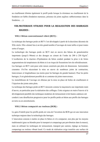 MOULAY ELBOUDKHILI Abdelhakim Chapitre I
17
au cisaillement élimine également le profil poids lorsque la résistance au cisaillement de la
fondation est faible (fondation marneuse, présence de joints argileux subhorizontaux dans la
fondation, …).
VIII.MATERIAUX UTILISES POUR LA REALISATION DES BARRAGES
RIGIDES :
VIII.1 Béton conventionnel vibré (BCV) :
La technique des barrages poids en BCV s’est développée à partir de la deuxième décennie du
XXe siècle. Elle a donné lieu à un très grand nombre d’ouvrages de toute tailles et pour toutes
sortes d’usages.
La technologie des barrages poids en BCV met en œuvre des bétons de granulométrie
importante (jusqu’à 80mm) et des dosages en ciment de l’ordre de 200 à 250 Kg/m3
.
L’exothermie de la réaction d’hydratation du béton conduit pendant la prise à de fortes
augmentations de températures du béton et à un risque de fissurations lors du refroidissement.
Les barrages en BCV sont pour cette raison construits par plots de dimensions horizontales
courantes 15x15m nécessitant la mise en œuvre de nombreux joints de contraction,
transversaux et longitudinaux (au moins pour les barrages de grande hauteur). Pour les petits
barrages, il est généralement possible de se contenter de joints transversaux.
Le monolithisme de l’ouvrage est obtenue par la mise en place de boîtes de cisaillement et
l’injection des jointe entre plots.
La technique des barrages poids en BCV nécessite comme la maçonnerie une importante main
d’œuvre, en particulier pour la réalisation des coffrages. Cette exigence en main d’œuvre et le
développement parallèle des techniques modernes de terrassement à très hautes cadences ont
conduit à une désaffection progressive pour les profils poids en béton aux profils des barrages
en terre ou en enrochements.
VIII.2 Béton compacté au rouleau (BCR) :
Le gain d’intérêt pour les profils poids est venu de l’invention du BCR qui est une innovation
technique majeure dans la technologie des barrages.
L’innovation consiste à mettre en place le béton et à le compacter, non plus par les moyens
traditionnels (grue ou blondin pour le transport et compactage par pervibration dans la masse),
mais en utilisant les techniques de terrassement, transport par camion, réglage au bouteur,
compactage au rouleau vibrant lourd. Ce mode de réalisation exige toutefois une surface de
 