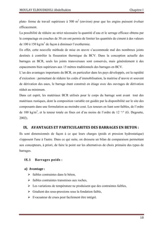 MOULAY ELBOUDKHILI Abdelhakim Chapitre I
18
plate- forme de travail supérieure à 500 m2
(environ) pour que les engins puissent évoluer
efficacement.
La possibilité de réduire au strict nécessaire la quantité d’eau et le serrage efficace obtenu par
le compactage en couches de 30 cm ont permis de limiter les quantités de ciment à des valeurs
de 100 à 150 kg/m3
de façon à diminuer l’exothermie.
En effet, cette nouvelle méthode de mise en œuvre s’accommode mal des nombreux joints
destinés à contrôler la fissuration thermique du BCV. Dans la conception actuelle des
barrages en BCR, seuls les joints transversaux sont conservés, mais généralement à des
espacements bien supérieurs aux 15 mètres traditionnels des barrages en BCV.
L’un des avantages importants du BCR, en particulier dans les pays développés, est la rapidité
d’exécution : permettant de réduire les coûts d’immobilisation, la maitrise d’œuvre et souvent
de dérivation des eaux, le barrage étant construit en étiage avec des ouvrages de dérivation
réduit au minimum.
Dans cet esprit, les matériaux BCR utilisés pour le corps du barrage sont avant tout des
matériaux rustiques, dont la composition variable est guidée par la disponibilité sur le site des
composants dans une formulation au moindre cout. Les teneurs en liant sont faibles, de l’ordre
de 100 kg/m3
, et la teneur totale en fines est d’au moins de l’ordre de 12 °/° (G. Degoutte,
2002).
IX. AVANTAGES ET PARTICULARITES DES BARRAGES EN BETON :
Ils sont dimensionnés de façon à ce que leurs charges (poids et pression hydrostatique)
s'opposent l'une à l'autre. Dans ce qui suite, on dressera un bilan de comparaison permettant
aux concepteurs, à priori, de faire le point sur les alternatives de choix primaire des types de
barrages.
IX.1 Barrages poids :
a) Avantage :
 faibles contraintes dans le béton,
 faibles contraintes transmises aux roches,
 Les variations de température ne produisent que des contraintes faibles,
 Gradient des sous-pressions sous la fondation faible,
 Evacuateur de crues peut facilement être intégré.
 
