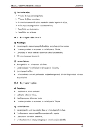 MOULAY ELBOUDKHILI Abdelhakim Chapitre I
19
b) Particularités :
 Volume d’excavation important,
 Volume de béton important,
 Refroidissement artificiel est nécessaire lors de la prise du béton,
 Sous-pressions importantes sous la fondation,
 Sensibilité aux tassements,
 Sensibilité aux séismes.
IX.2 Barrages à contrefort :
a) Avantage :
 Les contraintes transmises par la fondation au rocher sont moyennes,
 Les sous-pressions au niveau de la fondation sont faibles,
 Le volume du béton est faible donne un échauffement faible,
 Moyens risques de tassement.
b) Inconvénients :
 Susceptibilité aux séismes est très forte,
 La résistance à l’accélération est presque non existante,
 Importantes fouilles,
 Les contraintes dues au gradient de température peuvent devenir importantes à la tête
du contrefort.
IX.3 Barrages voutes :
a) Avantage :
 Le volume du béton est faible
 La fouille est assez petite,
 La résistance au séisme est haute,
 Les sous-pressions au niveau de la fondation sont faibles.
b) Inconvénients :
 Les contraintes sont importantes dans le béton et dans le rocher,
 Les forces sont transmises obliquement dans les appuis,
 Le risque de tassement est moyen,
 L’échauffement du béton par la prise du ciment est considérable,
 