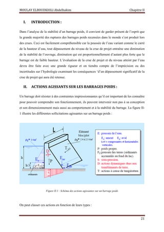 MOULAY ELBOUDKHILI Abdelhakim Chapitre II
21
I. INTRODUCTION :
Dans l’analyse de la stabilité d’un barrage poids, il convient de garder présent de l’esprit que
la grande majorité des ruptures des barrages poids recensées dans le monde s’est produit lors
des crues. Ceci est facilement compréhensible car la poussée de l’eau variant comme le carré
de la hauteur d’eau, tout dépassement du niveau de la crue de projet entraîne une diminution
de la stabilité de l’ouvrage, diminution qui est proportionnellement d’autant plus forte que le
barrage est de faible hauteur. L’évaluation de la crue de projet et du niveau atteint par l’eau
devra être faite avec une grande rigueur et on tiendra compte de l’imprécision ou des
incertitudes sur l’hydrologie examinant les conséquences ‘d’un dépassement significatif de la
crue de projet qui aura été retenue.
II. ACTIONS AGISSANTS SUR LES BARRAGES POIDS :
Un barrage doit résister à des contraintes impressionnantes qu’il est important de les connaître
pour pouvoir comprendre son fonctionnement, ils peuvent intervenir non pas à sa conception
et son dimensionnement mais aussi au comportement et à la stabilité du barrage. La figure II-
1 illustre les différentes sollicitations agissantes sur un barrage poids :
Figure II.1 : Schéma des actions agissantes sur un barrage poids
On peut classer ces actions en fonction de leurs types :
 