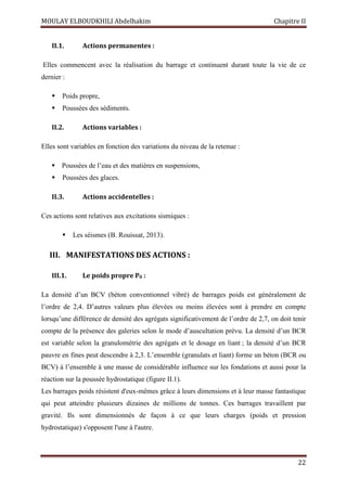 MOULAY ELBOUDKHILI Abdelhakim Chapitre II
22
II.1. Actions permanentes :
Elles commencent avec la réalisation du barrage et continuent durant toute la vie de ce
dernier :
 Poids propre,
 Poussées des sédiments.
II.2. Actions variables :
Elles sont variables en fonction des variations du niveau de la retenue :
 Poussées de l’eau et des matières en suspensions,
 Poussées des glaces.
II.3. Actions accidentelles :
Ces actions sont relatives aux excitations sismiques :
 Les séismes (B. Rouissat, 2013).
III. MANIFESTATIONS DES ACTIONS :
III.1. Le poids propre P0 :
La densité d’un BCV (béton conventionnel vibré) de barrages poids est généralement de
l’ordre de 2,4. D’autres valeurs plus élevées ou moins élevées sont à prendre en compte
lorsqu’une différence de densité des agrégats significativement de l’ordre de 2,7, on doit tenir
compte de la présence des galeries selon le mode d’auscultation prévu. La densité d’un BCR
est variable selon la granulométrie des agrégats et le dosage en liant ; la densité d’un BCR
pauvre en fines peut descendre à 2,3. L’ensemble (granulats et liant) forme un béton (BCR ou
BCV) à l’ensemble à une masse de considérable influence sur les fondations et aussi pour la
réaction sur la poussée hydrostatique (figure II.1).
Les barrages poids résistent d'eux-mêmes grâce à leurs dimensions et à leur masse fantastique
qui peut atteindre plusieurs dizaines de millions de tonnes. Ces barrages travaillent par
gravité. Ils sont dimensionnés de façon à ce que leurs charges (poids et pression
hydrostatique) s'opposent l'une à l'autre.
 