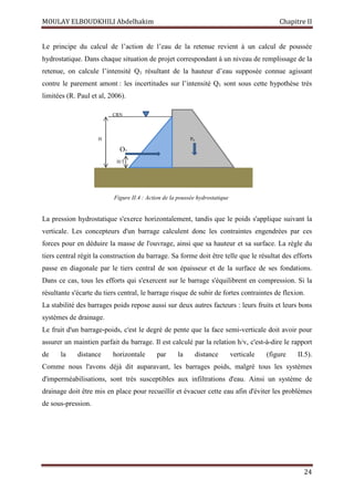 MOULAY ELBOUDKHILI Abdelhakim Chapitre II
24
Le principe du calcul de l’action de l’eau de la retenue revient à un calcul de poussée
hydrostatique. Dans chaque situation de projet correspondant à un niveau de remplissage de la
retenue, on calcule l’intensité Q1 résultant de la hauteur d’eau supposée connue agissant
contre le parement amont : les incertitudes sur l’intensité Q1 sont sous cette hypothèse très
limitées (R. Paul et al, 2006).
La pression hydrostatique s'exerce horizontalement, tandis que le poids s'applique suivant la
verticale. Les concepteurs d'un barrage calculent donc les contraintes engendrées par ces
forces pour en déduire la masse de l'ouvrage, ainsi que sa hauteur et sa surface. La règle du
tiers central régit la construction du barrage. Sa forme doit être telle que le résultat des efforts
passe en diagonale par le tiers central de son épaisseur et de la surface de ses fondations.
Dans ce cas, tous les efforts qui s'exercent sur le barrage s'équilibrent en compression. Si la
résultante s'écarte du tiers central, le barrage risque de subir de fortes contraintes de flexion.
La stabilité des barrages poids repose aussi sur deux autres facteurs : leurs fruits et leurs bons
systèmes de drainage.
Le fruit d'un barrage-poids, c'est le degré de pente que la face semi-verticale doit avoir pour
assurer un maintien parfait du barrage. Il est calculé par la relation h/v, c'est-à-dire le rapport
de la distance horizontale par la distance verticale (figure II.5).
Comme nous l'avons déjà dit auparavant, les barrages poids, malgré tous les systèmes
d'imperméabilisations, sont très susceptibles aux infiltrations d'eau. Ainsi un système de
drainage doit être mis en place pour recueillir et évacuer cette eau afin d'éviter les problèmes
de sous-pression.
CRN
H/3
Q1
H P0
Figure II.4 : Action de la poussée hydrostatique
 
