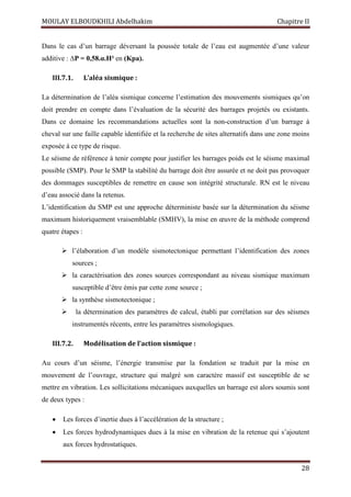 MOULAY ELBOUDKHILI Abdelhakim Chapitre II
28
Dans le cas d’un barrage déversant la poussée totale de l’eau est augmentée d’une valeur
additive : ∆P = 0,58.α.H² en (Kpa).
III.7.1. L’aléa sismique :
La détermination de l’aléa sismique concerne l’estimation des mouvements sismiques qu’on
doit prendre en compte dans l’évaluation de la sécurité des barrages projetés ou existants.
Dans ce domaine les recommandations actuelles sont la non-construction d’un barrage à
cheval sur une faille capable identifiée et la recherche de sites alternatifs dans une zone moins
exposée à ce type de risque.
Le séisme de référence à tenir compte pour justifier les barrages poids est le séisme maximal
possible (SMP). Pour le SMP la stabilité du barrage doit être assurée et ne doit pas provoquer
des dommages susceptibles de remettre en cause son intégrité structurale. RN est le niveau
d’eau associé dans la retenus.
L’identification du SMP est une approche déterministe basée sur la détermination du séisme
maximum historiquement vraisemblable (SMHV), la mise en œuvre de la méthode comprend
quatre étapes :
 l’élaboration d’un modèle sismotectonique permettant l’identification des zones
sources ;
 la caractérisation des zones sources correspondant au niveau sismique maximum
susceptible d’être émis par cette zone source ;
 la synthèse sismotectonique ;
 la détermination des paramètres de calcul, établi par corrélation sur des séismes
instrumentés récents, entre les paramètres sismologiques.
III.7.2. Modélisation de l’action sismique :
Au cours d’un séisme, l’énergie transmise par la fondation se traduit par la mise en
mouvement de l’ouvrage, structure qui malgré son caractère massif est susceptible de se
mettre en vibration. Les sollicitations mécaniques auxquelles un barrage est alors soumis sont
de deux types :
 Les forces d’inertie dues à l’accélération de la structure ;
 Les forces hydrodynamiques dues à la mise en vibration de la retenue qui s’ajoutent
aux forces hydrostatiques.
 