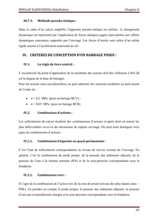 MOULAY ELBOUDKHILI Abdelhakim Chapitre II
29
III.7.3. Méthode pseudo-statique :
Dans le cadre d’un calcul simplifié, l’approche pseudo-statique est utilisée : le changement
dynamique est représenté par l’application de forces statiques jugées équivalentes aux efforts
dynamiques maximaux supportés par l’ouvrage. Les forces d’inertie sont celles d’un solide
rigide soumis à l’accélération maximale au sol.
IV. CRITERES DE CONCEPTION D’UN BARRAGE POIDS :
IV.1. La règle de tiers central :
L’excentricité du point d’application de la résultante des actions doit être inférieure à B/6 (B
est la largeur de la base du barrage).
Pour les actions rares (accidentelles), on peut admettre des tractions modérées au pied amont
de l’ordre de :
 σ < 0,2 MPa (pour un barrage BCV) ;
 σ < 0,05 MPa (pour un barrage BCR).
IV.2. Combinaison d’actions :
Les sollicitations de calcul résultent des combinaisons d’actions ci-après dont on retient les
plus défavorables vis-à-vis du mécanisme de rupture envisagé. On peut ainsi distinguer trois
types de combinaisons d’actions :
IV.2.1. Combinaison fréquente ou quasi-permanente :
C’est l’état de sollicitations correspondantes au niveau de service courant de l’ouvrage. En
général, c’est la combinaison du poids propre, de la poussée des sédiments déposés, de la
poussée de l’eau à la retenue normale (RN) et de la sous-pression correspondante sous la
fondation.
IV.2.2. Combinaison rare :
Il s’agit de la combinaison de l’action lors de la crue de projet (niveau des plus hautes eaux –
PHE). En prendre en compte le poids propre, la poussée des sédiments déposés, la poussée
d’une eau éventuellement chargée et la sous-pression correspondante sous la fondation.
 
