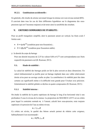 MOULAY ELBOUDKHILI Abdelhakim Chapitre II
30
IV.2.3. Combinaison accidentelle :
En générale, elle résulte du séisme survenant lorsque la retenue est à son niveau normal (RN).
Il convient dans tous les cas de faire différentes hypothèses sur le diagramme des sous-
pressions (qui est l’inconnue majeure) et de tester ainsi la sensibilité des résultats.
V. CRITERES SOMMAIRES DE STABILITE :
Pour un profil triangulaire simplifié, dont le parement amont est vertical, les fruits avals f
limites sont :
 f >= (γ-1)-1/2
(condition pour non fissuration) ;
 f >= (2γ-3)-1/2
(condition pour fissuration stable).
γ : la densité du corps du barrage
Pour une densité moyenne de 2,35 les valeurs 0,86 et 0,77 sont correspondantes aux fruits
respectifs du parement aval (B. Rouissat, 2013).
V.1. Etude de stabilité :
Le calcul de stabilité des barrages poids est fait le plus souvent en deux dimensions. Un
calcul tridimensionnel se justifie pour un barrage implanté dans une vallée relativement
étroite et/ou pour un ouvrage courbe en plan. La contribution à la stabilité peut être dans
certains cas significatifs même si la difficulté reste grande pour l’évaluer avec précision.
Généralement la stabilité globale se décline en quatre composantes (B. Rouissat, 2013) :
V.1.1 Stabilité interne :
On étudie la stabilité de la partie supérieure du barrage le long d’un horizontal situé à une
profondeur Z sous le niveau de la retenue. La proposition de MAURICE LEVY est un critère
pour lequel la contrainte normale σv à l’amont, calculé hors sous-pression, reste toujours
supérieure à la pression de l’eau au même niveau.
σ v > γ w .Z
Ce critère est sévère, la qualité des bétons actuels permet de réduire cette exigence,
habituellement il est recommandé :
σ v > 0,75. γ w .Z
 