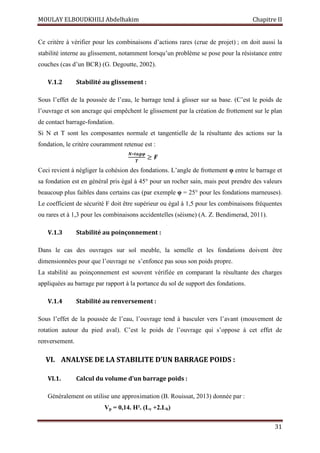 MOULAY ELBOUDKHILI Abdelhakim Chapitre II
31
Ce critère à vérifier pour les combinaisons d’actions rares (crue de projet) ; on doit aussi la
stabilité interne au glissement, notamment lorsqu’un problème se pose pour la résistance entre
couches (cas d’un BCR) (G. Degoutte, 2002).
V.1.2 Stabilité au glissement :
Sous l’effet de la poussée de l’eau, le barrage tend à glisser sur sa base. (C’est le poids de
l’ouvrage et son ancrage qui empêchent le glissement par la création de frottement sur le plan
de contact barrage-fondation.
Si N et T sont les composantes normale et tangentielle de la résultante des actions sur la
fondation, le critère couramment retenue est :
ࡺ∗࢚ࢇࢍ࣐
ࢀ
≥ ࡲ
Ceci revient à négliger la cohésion des fondations. L’angle de frottement φ entre le barrage et
sa fondation est en général pris égal à 45° pour un rocher sain, mais peut prendre des valeurs
beaucoup plus faibles dans certains cas (par exemple φ = 25° pour les fondations marneuses).
Le coefficient de sécurité F doit être supérieur ou égal à 1,5 pour les combinaisons fréquentes
ou rares et à 1,3 pour les combinaisons accidentelles (séisme) (A. Z. Bendimerad, 2011).
V.1.3 Stabilité au poinçonnement :
Dans le cas des ouvrages sur sol meuble, la semelle et les fondations doivent être
dimensionnées pour que l’ouvrage ne s’enfonce pas sous son poids propre.
La stabilité au poinçonnement est souvent vérifiée en comparant la résultante des charges
appliquées au barrage par rapport à la portance du sol de support des fondations.
V.1.4 Stabilité au renversement :
Sous l’effet de la poussée de l’eau, l’ouvrage tend à basculer vers l’avant (mouvement de
rotation autour du pied aval). C’est le poids de l’ouvrage qui s’oppose à cet effet de
renversement.
VI. ANALYSE DE LA STABILITE D’UN BARRAGE POIDS :
VI.1. Calcul du volume d’un barrage poids :
Généralement on utilise une approximation (B. Rouissat, 2013) donnée par :
Vp = 0,14. H². (Lc +2.Lb)
 