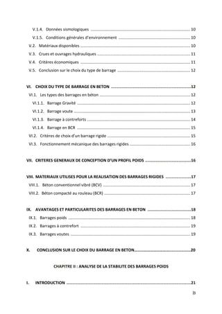 B
V.1.4. Données sismologiques .........................................................................................10
V.1.5. Conditions générales d’environnement ................................................................10
V.2. Matériaux disponibles ..................................................................................................10
V.3. Crues et ouvrages hydrauliques ...................................................................................11
V.4. Critères économiques ..................................................................................................11
V.5. Conclusion sur le choix du type de barrage .................................................................12
VI. CHOIX DU TYPE DE BARRAGE EN BETON ..................................................................12
VI.1. Les types des barrages en béton .................................................................................12
VI.1.1. Barrage Gravité .....................................................................................................12
VI.1.2. Barrage voute ........................................................................................................13
VI.1.3. Barrage à contreforts ............................................................................................14
VI.1.4. Barrage en BCR .....................................................................................................15
VI.2. Critères de choix d’un barrage rigide ..........................................................................15
VI.3. Fonctionnement mécanique des barrages rigides ......................................................16
VII. CRITERES GENERAUX DE CONCEPTION D’UN PROFIL POIDS ......................................16
VIII. MATERIAUX UTILISES POUR LA REALISATION DES BARRAGES RIGIDES .....................17
VIII.1. Béton conventionnel vibré (BCV) ..............................................................................17
VIII.2. Béton compacté au rouleau (BCR) .............................................................................17
IX. AVANTAGES ET PARTICULARITES DES BARRAGES EN BETON ....................................18
IX.1. Barrages poids .............................................................................................................18
IX.2. Barrages à contrefort ..................................................................................................19
IX.3. Barrages voutes ...........................................................................................................19
X. CONCLUSION SUR LE CHOIX DU BARRAGE EN BETON……………………………..................20
CHAPITRE II : ANALYSE DE LA STABILITE DES BARRAGES POIDS
I. INTRODUCTION .......................................................................................................21
 