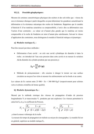 MOULAY ELBOUDKHILI Abdelhakim Chapitre II
33
VI.2.2. Procédés géophysiques :
Mesures de certaines caractéristiques physiques des rochers et des sols telles que : vitesse du
son et résistance ohmique à partir desquelles on peut déterminer les grandeurs caractérisant la
déformation et la résistance mécanique des roches de fondations. Rappelons que le module
d’élasticité E d’un matériau caractérise sa compressibilité, c’est-à- dire sa déformation sous
l’action d’une contrainte ; sa valeur est d’autant plus grande que le matériau est moins
compressible et la roche de fondation est ainsi d’autant plus satisfaisante. Suivant la vitesse
d’application des contraintes, nous distinguons le module d’élasticité statique et dynamique :
a) Module statique Es :
Peut être mesuré par deux méthodes :
 Déformation d’une cavité : on crée une cavité cylindrique de diamètre d dans la
roche ; on introduit de l’eau sous pression dans cette cavité et on mesure la variation
Δd du diamètre du cylindre produite par une pression p :
∆d =
ࡼࢊ
۳‫ܛ‬
(1+ࣆ)
 Méthode de poinçonnement : elle consiste à charger le terrain sur une surface
circulaire au moyen d’un vérin et mesurer les enfoncements sur les bords et au centre.
Les valeurs de Es varient entre 25 000 < Es < 300 000 Kg.F (respectivement pour schistes
verts et schistes cristallins de bonne qualité).
b) Module dynamique Ed :
Mesuré par la méthode sismique des vitesses de propagation d’ondes de pression
longitudinales Vl et transversales Vt produites par une explosion. Ces vitesses permettent le
calcul de Ed et μ, le coefficient de Poisson.
ρ étant la masse volumique de la roche
La mesure du temps de propagation est réalisée au moyen de sismographes. Le module Ed est
en général, supérieur au module statique Es.
 
