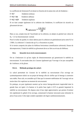 MOULAY ELBOUDKHILI Abdelhakim Chapitre II
35
Le coefficient de frottement f est donné en fonction de la nature des sols de fondation :
f = 0,7 fondation rocheuse
f = 0,3 - 0,6 fondation sableuse
f = 0,2 - 0,25 fondation argileuse
Si on tient compte également de la cohésion des fondations, le coefficient de sécurité au
glissement devient :
Ks (glissement) =
࡯.࡮ା∑ࡳ.ࢌ
∑ࡽ
Dans ce cas, compte tenu de l’incertitude sur la cohésion, on adopte en général une valeur de
KS = 2,5 en fonctionnement normal.
Pour le rocher de qualité, la valeur admise pour la cohésion est généralement prise entre 0,5 et
2 MPa. La cohésion C s’annule dès qu’il y a fissuration ou joints.
Si le terrain comporte des plans de faiblesse horizontaux (stratification schistosité, fissure de
décompression), l’étude de stabilité au glissement devra se faire au niveau de faiblesse.
VI.4. Sécurité vis-à-vis le renversement :
On ne s’intéressera ici qu’aux règles de dimensionnement qui garantissent la stabilité au
renversement. Il conviendra donc de s’assurer également que l’ouvrage n’est pas susceptible
de s’enfoncer, ni de glisser.
VI.4.1. Méthode pratique de calcul :
Le calcul permettant de s’assurer de la stabilité au renversement d’un ouvrage est
systématiquement réalisé sur un projet de barrage afin de vérifier que le barrage à construire
sera stable. Pour cela, on considère qu’il faut que le moment stabilisateur de l’ouvrage soit au
moins deux fois supérieur au moment de renversement.
En pratique, on peut également montrer qu’un micro barrage-déversoir trapézoïdal dont la
grande base est égale à la hauteur et la petite base égale à 0.25 m garantit largement la
stabilité au renversement. On dispose ainsi d’une règle approximative qui permet d’estimer
très rapidement le gabarit d’un ouvrage, connaissant la hauteur nécessaire pour alimenter la
prise d’eau (cote). Cette règle conduit cependant à de légers surdimensionnements.
 