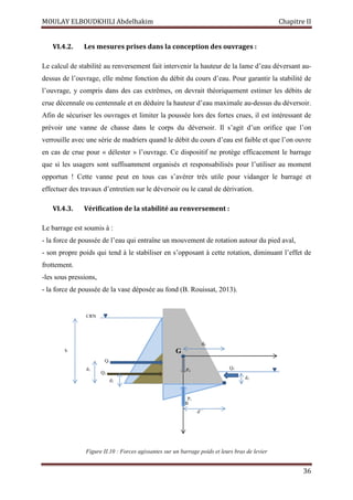 MOULAY ELBOUDKHILI Abdelhakim Chapitre II
36
VI.4.2. Les mesures prises dans la conception des ouvrages :
Le calcul de stabilité au renversement fait intervenir la hauteur de la lame d’eau déversant au-
dessus de l’ouvrage, elle même fonction du débit du cours d’eau. Pour garantir la stabilité de
l’ouvrage, y compris dans des cas extrêmes, on devrait théoriquement estimer les débits de
crue décennale ou centennale et en déduire la hauteur d’eau maximale au-dessus du déversoir.
Afin de sécuriser les ouvrages et limiter la poussée lors des fortes crues, il est intéressant de
prévoir une vanne de chasse dans le corps du déversoir. Il s’agit d’un orifice que l’on
verrouille avec une série de madriers quand le débit du cours d’eau est faible et que l’on ouvre
en cas de crue pour « délester » l’ouvrage. Ce dispositif ne protège efficacement le barrage
que si les usagers sont suffisamment organisés et responsabilisés pour l’utiliser au moment
opportun ! Cette vanne peut en tous cas s’avérer très utile pour vidanger le barrage et
effectuer des travaux d’entretien sur le déversoir ou le canal de dérivation.
VI.4.3. Vérification de la stabilité au renversement :
Le barrage est soumis à :
- la force de poussée de l’eau qui entraîne un mouvement de rotation autour du pied aval,
- son propre poids qui tend à le stabiliser en s’opposant à cette rotation, diminuant l’effet de
frottement.
-les sous pressions,
- la force de poussée de la vase déposée au fond (B. Rouissat, 2013).
Figure II.10 : Forces agissantes sur un barrage poids et leurs bras de levier
d2
Q2
Q1
d1
h
d3
Q3
P1
d’ ̕
P0
G
d0
CRN
B
 
