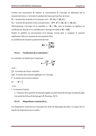MOULAY ELBOUDKHILI Abdelhakim Chapitre II
37
Comme tout mouvement de rotation, le renversement de l’ouvrage est déterminé par le
moment des forces, c’est-à-dire le produit des forces par leur bras de levier :
Ms = moment due au poids et à la poussée aval = (ࡼ₀. ࢊ₀) + (ࡽ₃. ࢊ₃)
Md = moment des poussées et des sous-pressions = (ࡼ૚.ࢊᇱ) + (ࡽ₁. ࢊ₁) + (ࡽ₂. ࢊ₂)
Théoriquement, l’ouvrage est en équilibre si : Ms = Md ; mais en pratique on applique un
coefficient de sécurité et on considère que l’ouvrage est stable si Ms = 2.Md
Etudier la stabilité au renversement d’un barrage revient donc à comparer le moment
stabilisateur (Ms) et le moment de renversement (Md).
Le coefficient de sécurité au glissement devient :
ࡷࢉ=
∑ࡹ ࢙
∑ࡹ ࢊ
VI.4.4. Vérification des contraintes :
La contrainte est donnée par l’expression :
࣌ =
∑ࡼ
ࡲ
+
∑ࡹ
ࢃ
Avec :
∑P : la somme des forces verticales,
∑M : la somme des moments appliqués sur l’ouvrage,
F : la surface de la section centrale,
Et : ࢃ =
ࡵ
࢟
Avec :
I : le moment d’inertie,
y : l’abscisse de la position du pied par rapport au pied amont du barrage (en général égale
à la moitié de la base B du barrage) (B. Rouissat, 2013).
VI.4.5. Dispositions constructives :
Les dispositions constructives concernent les arrêts de bétonnage des plots. La figure (II.11)
montre les dispositions de ces arrêts :
 