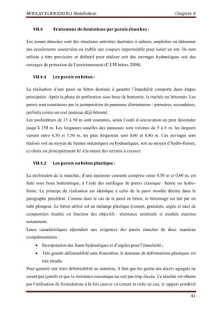 MOULAY ELBOUDKHILI Abdelhakim Chapitre II
41
VII.4 Traitement de fondations par parois étanches :
Les écrans étanches sont des structures enterrées destinées à réduire, empêcher ou détourner
des écoulements souterrains ou établir une coupure imperméable pour isoler un site. Ils sont
utilisés à titre provisoire et définitif pour réaliser soit des ouvrages hydrauliques soit des
ouvrages de protection de l’environnement (C.I.M béton, 2004).
VII.4.1 Les parois en béton :
La réalisation d’une paroi en béton destinée à garantir l’étanchéité comporte deux étapes
principales. Après la phase de perforation sous boue de bentonite, la trachée est bétonnée. Les
parois sont constituées par la juxtaposition de panneaux élémentaires : primaires, secondaires,
perforés contre un seul panneau déjà bétonné.
Les profondeurs de 35 à 50 m sont courantes, selon l’outil d »excavation on peut descendre
jusqu’à 150 m. Les longueurs usuelles des panneaux sont voisines de 5 à 6 m. les largeurs
varient entre 0,50 et 1,50 m, les plus fréquentes sont 0,60 et 0,80 m. Ces ouvrages sont
réalisés soit au moyen de bennes mécaniques ou hydrauliques, soit au moyen d’hydro-fraises,
ce choix est principalement lié à la nature des terrains à excaver.
VII.4.2 Les parois en béton plastique :
La perforation de la tranchée, d’une épaisseur courante comprise entre 0,50 m et 0,60 m, est
faite sous boue bentonitique, à l’aide des outillages de parois classique : benne ou hydro-
fraise. Le principe de réalisation est identique à celui de la paroi moulée décrite dans le
paragraphe précédent. Comme dans le cas de la paroi en béton, le bétonnage est fait par un
tube plongeur. Le béton utilisé est un mélange plastique (ciment, granulats, argile et eau) de
composition étudiée en fonction des objectifs : résistance minimale et module maxima
notamment.
Leurs caractéristiques répondent aux exigences des parois étanches de deux manières
complémentaires :
 Incorporation des liants hydrauliques et d’argiles pour l’étanchéité ;
 Très grande déformabilité sans fissuration, le domaine de déformations plastiques est
très étendu.
Pour garantir une forte déformabilité au matériau, il faut que les grains des divers agrégats ne
soient pas jointifs et que la résistance mécanique ne soit pas trop élevée. Ce résultat est obtenu
par l’utilisation de formulations à la fois pauvre en ciment et riche en eau, le rapport pondéral
 