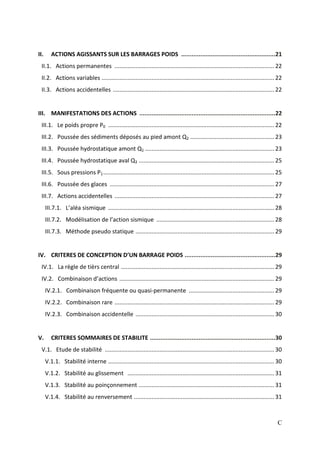 C
II. ACTIONS AGISSANTS SUR LES BARRAGES POIDS ......................................................21
II.1. Actions permanentes ...................................................................................................22
II.2. Actions variables ...........................................................................................................22
II.3. Actions accidentelles ....................................................................................................22
III. MANIFESTATIONS DES ACTIONS ..............................................................................22
III.1. Le poids propre P0 .......................................................................................................22
III.2. Poussée des sédiments déposés au pied amont Q2 ....................................................23
III.3. Poussée hydrostatique amont Q1 ................................................................................23
III.4. Poussée hydrostatique aval Q3 ....................................................................................25
III.5. Sous pressions P1..........................................................................................................25
III.6. Poussée des glaces ......................................................................................................27
III.7. Actions accidentelles ...................................................................................................27
III.7.1. L’aléa sismique .......................................................................................................28
III.7.2. Modélisation de l’action sismique .........................................................................28
III.7.3. Méthode pseudo statique ......................................................................................29
IV. CRITERES DE CONCEPTION D’UN BARRAGE POIDS ....................................................29
IV.1. La règle de tièrs central ...............................................................................................29
IV.2. Combinaison d’actions ................................................................................................29
IV.2.1. Combinaison fréquente ou quasi-permanente .....................................................29
IV.2.2. Combinaison rare ...................................................................................................29
IV.2.3. Combinaison accidentelle ......................................................................................30
V. CRITERES SOMMAIRES DE STABILITE ........................................................................30
V.1. Etude de stabilité .........................................................................................................30
V.1.1. Stabilité interne .......................................................................................................30
V.1.2. Stabilité au glissement ...........................................................................................31
V.1.3. Stabilité au poinçonnement ....................................................................................31
V.1.4. Stabilité au renversement .......................................................................................31
 