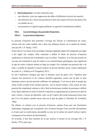 MOULAY ELBOUDKHILI Abdelhakim Chapitre II
43
 Hydrauliquement : les buts recherchés sont :
- une réduction, voire une suppression des débits d’infiltration à travers des massifs ;
- une réduction des vitesses de percolation et donc des risques d’érosion des parties fins
ou solubles du sol ;
- une protection à l’égard d’agents polluants ou agressifs éventuellement infiltrés.
VII.6 Caractéristiques du procédé d’injection :
VII.6.1 La pression d’injection :
La pression d’injection doit permettre l’ouvrage des fissures et l’introduction du coulis,
surtout celle des coulis instable, elle a donc une influence directe sur la qualité du résultat,
citer par (M. J. P. Stucky, 1975).
Il faut relever l’existence d’une procédure classique appliquée depuis fort longtemps qui appel
à des règles très simples. Elles consistent à définir la limite de pression d’injection
simplement en fonction de la profondeur sous la surface. Toutefois, il ne faut pas prendre de
vue que non seulement le type de rocher et ses caractéristiques géologiques, mais également
le type de coulis à injecter entrent en ligne de compte. On a introduit une pression dite « de
refus » au-delàs de laquelle le massif rocheux ne devrait absorber aucun volume additionnel
de coulis (A. J. Schleiss et H. Pougatsch, 2011).
En fait l’expérience enseigne que dans le domaine usuel du génie civil, l’injection peut
toujours être poursuivie et les volumes absorbés augmentés, encore que de plus en plus
lentement, pourvu qu’une pression suffisante soit appliquée. C’est tout au plus la pompe qui
refuse d’aller au-delà d’une certaine pression ; non le massif rocheux. Cette notion de refus
pourrait être simplement curieuse si elle n’était invitation pour nombre de personnes à définir
d’une façon arbitraire le critère d’arrêt de l’injection en augmentant pas la pression au-delà de
cette « limite ». Encore qu’injustifiée, cette vue de l’esprit a fait couler beaucoup d’encre sans
que l’on n’ait jamais constaté aucun refus de la part du papier à l’absorber (G. Lombardi,
1998).
Par ailleurs, en relation avec la pression d’injection, redoute d’une part une fracturation
hydraulique (claquage) qui correspond à une ouverture brusque d’une nouvelle discontinuité
et d’autre part un soulèvement, perceptible ou non, de la surface du massif rocheux injecté,
conséquence d’ouvertures de discontinuités.
En revanche, il faut faire attention de ne pas soulever le terrain ou les ouvrages (M. J. P.
Stucky, 1975), parce que :
 