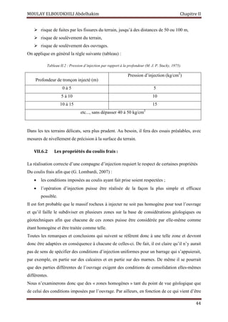 MOULAY ELBOUDKHILI Abdelhakim Chapitre II
44
 risque de fuites par les fissures du terrain, jusqu’à des distances de 50 ou 100 m,
 risque de soulèvement du terrain,
 risque de soulèvement des ouvrages.
On applique en général la règle suivante (tableau) :
Tableau II.2 : Pression d’injection par rapport à la profondeur (M. J. P. Stucky, 1975).
Profondeur de tronçon injecté (m)
Pression d’injection (kg/cm2
)
0 à 5 5
5 à 10 10
10 à 15 15
etc..., sans dépasser 40 à 50 kg/cm2
Dans les tes terrains délicats, sera plus prudent. Au besoin, il fera des essais préalables, avec
mesures de nivellement de précision à la surface du terrain.
VII.6.2 Les propriétés du coulis frais :
La réalisation correcte d’une compagne d’injection requiert le respect de certaines propriétés
Du coulis frais afin que (G. Lombardi, 2007) :
 les conditions imposées au coulis ayant fait prise soient respectées ;
 l’opération d’injection puisse être réalisée de la façon la plus simple et efficace
possible.
Il est fort probable que le massif rocheux à injecter ne soit pas homogène pour tout l’ouvrage
et qu’il faille le subdiviser en plusieurs zones sur la base de considérations géologiques ou
géotechniques afin que chacune de ces zones puisse être considérée par elle-même comme
étant homogène et être traitée comme telle.
Toutes les remarques et conclusions qui suivent se réfèrent donc à une telle zone et devront
donc être adaptées en conséquence à chacune de celles-ci. De fait, il est claire qu’il n’y aurait
pas de sens de spécifier des conditions d’injection uniformes pour un barrage qui s’appuierait,
par exemple, en partie sur des calcaires et en partie sur des marnes. De même il se pourrait
que des parties différentes de l’ouvrage exigent des conditions de consolidation elles-mêmes
différentes.
Nous n’examinerons donc que des « zones homogènes » tant du point de vue géologique que
de celui des conditions imposées par l’ouvrage. Par ailleurs, en fonction de ce qui vient d’être
 