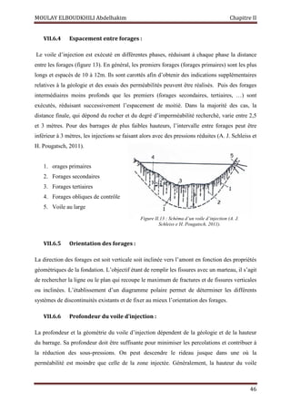 MOULAY ELBOUDKHILI Abdelhakim Chapitre II
46
VII.6.4 Espacement entre forages :
Le voile d’injection est exécuté en différentes phases, réduisant à chaque phase la distance
entre les forages (figure 13). En général, les premiers forages (forages primaires) sont les plus
longs et espacés de 10 à 12m. Ils sont carottés afin d’obtenir des indications supplémentaires
relatives à la géologie et des essais des perméabilités peuvent être réalisés. Puis des forages
intermédiaires moins profonds que les premiers (forages secondaires, tertiaires, …) sont
exécutés, réduisant successivement l’espacement de moitié. Dans la majorité des cas, la
distance finale, qui dépond du rocher et du degré d’imperméabilité recherché, varie entre 2,5
et 3 mètres. Pour des barrages de plus faibles hauteurs, l’intervalle entre forages peut être
inférieur à 3 mètres, les injections se faisant alors avec des pressions réduites (A. J. Schleiss et
H. Pougatsch, 2011).
1. orages primaires
2. Forages secondaires
3. Forages tertiaires
4. Forages obliques de contrôle
5. Voile au large
VII.6.5 Orientation des forages :
La direction des forages est soit verticale soit inclinée vers l’amont en fonction des propriétés
géométriques de la fondation. L’objectif étant de remplir les fissures avec un marteau, il s’agit
de rechercher la ligne ou le plan qui recoupe le maximum de fractures et de fissures verticales
ou inclinées. L’établissement d’un diagramme polaire permet de déterminer les différents
systèmes de discontinuités existants et de fixer au mieux l’orientation des forages.
VII.6.6 Profondeur du voile d’injection :
La profondeur et la géométrie du voile d’injection dépendent de la géologie et de la hauteur
du barrage. Sa profondeur doit être suffisante pour minimiser les percolations et contribuer à
la réduction des sous-pressions. On peut descendre le rideau jusque dans une où la
perméabilité est moindre que celle de la zone injectée. Généralement, la hauteur du voile
Figure II.13 : Schéma d’un voile d’injection (A. J.
Schleiss e H. Pougatsch, 2011).
 