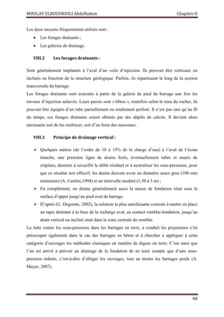 MOULAY ELBOUDKHILI Abdelhakim Chapitre II
48
Les deux moyens fréquemment utilisés sont :
 Les forages drainants ;
 Les galeries de drainage.
VIII.2 Les forages drainants :
Sont généralement implantés à l’aval d’un voile d’injection. Ils peuvent être verticaux ou
inclinés en fonction de la structure géologique. Parfois, ils répartissent le long de la section
transversale du barrage.
Les forages drainants sont exécutés à partir de la galerie de pied du barrage une fois les
travaux d’injection achevés. Leurs parois sont « libres », toutefois selon le tenu du rocher, ils
peuvent être équipés d’un tube partiellement ou totalement perforé. Il n’est pas rare qu’au fil
du temps, ces forages drainants soient obturés par des dépôts de calcite. Il devient alors
nécessaire soit de les renforcer, soit d’en forer des nouveaux.
VIII.3 Principe de drainage vertical :
 Quelques mètres (de l’ordre de 10 à 15% de la charge d’eau) à l’aval de l’écran
étanche, une première ligne de drains forés, éventuellement tubés et munis de
crépines, destinés à recueillir le débit résiduel et à neutraliser les sous-pressions, pour
que ce résultat soit effectif, les drains doivent avoir un diamètre assez gros (100 mm
minimum) (A. Carrère,1994) et un intervalle modéré (1,50 à 5 m) ;
 En complément, on draine généralement aussi la masse de fondation situé sous la
surface d’appui jusqu’au pied aval du barrage.
 D’après (G. Degoutte, 2002), la solution la plus satisfaisante consiste à mettre en place
un tapis drainant à la base de la recharge aval, au contact remblai-fondation, jusqu’au
drain vertical ou incliné situé dans la zone centrale du remblai.
La lutte contre les sous-pressions dans les barrages en terre, a conduit les projecteurs s’en
préoccuper également dans le cas des barrages en béton et à chercher à appliquer à cette
catégorie d’ouvrages les méthodes classiques en matière de digues en terre. C’est ainsi que
l’on est arrivé à prévoir un drainage de la fondation de ne tenir compte que d’une sous-
pression réduite, c’est-à-dire d’alléger les ouvrages, tout au moins les barrages poids (A.
Mayer, 2007).
 
