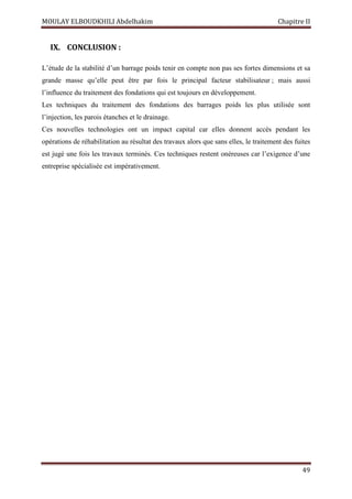 MOULAY ELBOUDKHILI Abdelhakim Chapitre II
49
IX. CONCLUSION :
L’étude de la stabilité d’un barrage poids tenir en compte non pas ses fortes dimensions et sa
grande masse qu’elle peut être par fois le principal facteur stabilisateur ; mais aussi
l’influence du traitement des fondations qui est toujours en développement.
Les techniques du traitement des fondations des barrages poids les plus utilisée sont
l’injection, les parois étanches et le drainage.
Ces nouvelles technologies ont un impact capital car elles donnent accès pendant les
opérations de réhabilitation au résultat des travaux alors que sans elles, le traitement des fuites
est jugé une fois les travaux terminés. Ces techniques restent onéreuses car l’exigence d’une
entreprise spécialisée est impérativement.
 