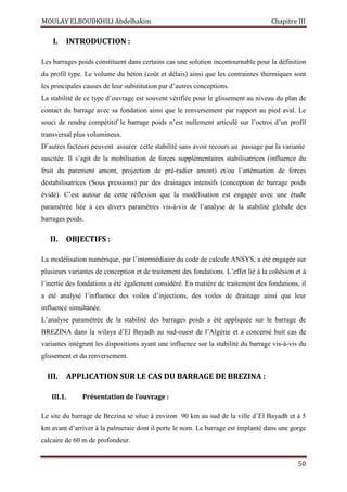 MOULAY ELBOUDKHILI Abdelhakim Chapitre III
50
I. INTRODUCTION :
Les barrages poids constituent dans certains cas une solution incontournable pour la définition
du profil type. Le volume du béton (coût et délais) ainsi que les contraintes thermiques sont
les principales causes de leur substitution par d’autres conceptions.
La stabilité de ce type d’ouvrage est souvent vérifiée pour le glissement au niveau du plan de
contact du barrage avec sa fondation ainsi que le renversement par rapport au pied aval. Le
souci de rendre compétitif le barrage poids n’est nullement articulé sur l’octroi d’un profil
transversal plus volumineux.
D’autres facteurs peuvent assurer cette stabilité sans avoir recours au passage par la variante
suscitée. Il s’agit de la mobilisation de forces supplémentaires stabilisatrices (influence du
fruit du parement amont, projection de pré-radier amont) et/ou l’atténuation de forces
déstabilisatrices (Sous pressions) par des drainages intensifs (conception de barrage poids
évidé). C’est autour de cette réflexion que la modélisation est engagée avec une étude
paramétrée liée à ces divers paramètres vis-à-vis de l’analyse de la stabilité globale des
barrages poids.
II. OBJECTIFS :
La modélisation numérique, par l’intermédiaire du code de calcule ANSYS, a été engagée sur
plusieurs variantes de conception et de traitement des fondations. L’effet lié à la cohésion et à
l’inertie des fondations a été également considéré. En matière de traitement des fondations, il
a été analysé l’influence des voiles d’injections, des voiles de drainage ainsi que leur
influence simultanée.
L’analyse paramétrée de la stabilité des barrages poids a été appliquée sur le barrage de
BREZINA dans la wilaya d’El Bayadh au sud-ouest de l’Algérie et a concerné huit cas de
variantes intégrant les dispositions ayant une influence sur la stabilité du barrage vis-à-vis du
glissement et du renversement.
III. APPLICATION SUR LE CAS DU BARRAGE DE BREZINA :
III.1. Présentation de l’ouvrage :
Le site du barrage de Brezina se situe à environ 90 km au sud de la ville d’El Bayadh et à 5
km avant d’arriver à la palmeraie dont il porte le nom. Le barrage est implanté dans une gorge
calcaire de 60 m de profondeur.
 