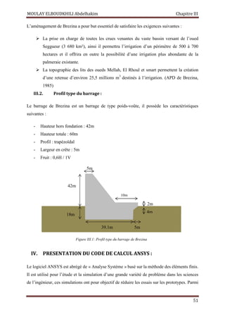 MOULAY ELBOUDKHILI Abdelhakim Chapitre III
51
L’aménagement de Brezina a pour but essentiel de satisfaire les exigences suivantes :
 La prise en charge de toutes les crues venantes du vaste bassin versant de l’oued
Seggueur (3 680 km²), ainsi il permettra l’irrigation d’un périmètre de 500 à 700
hectares et il offrira en outre la possibilité d’une irrigation plus abondante de la
palmeraie existante.
 La topographie des lits des oueds Mellah, El Rhoul et smart permettent la création
d’une retenue d’environ 25,5 millions m3
destinés à l’irrigation. (APD de Brezina,
1985)
III.2. Profil type du barrage :
Le barrage de Brezina est un barrage de type poids-voûte, il possède les caractéristiques
suivantes :
- Hauteur hors fondation : 42m
- Hauteur totale : 60m
- Profil : trapézoïdal
- Largeur en crête : 5m
- Fruit : 0,6H / 1V
IV. PRESENTATION DU CODE DE CALCUL ANSYS :
Le logiciel ANSYS est abrégé de « Analyse Système » basé sur la méthode des éléments finis.
Il est utilisé pour l’étude et la simulation d’une grande variété de problème dans les sciences
de l’ingénieur, ces simulations ont pour objectif de réduire les essais sur les prototypes. Parmi
Figure III.1: Profil type du barrage de Brezina
5m
42m
18m
39.1m 5m
10m
2m
4m
 